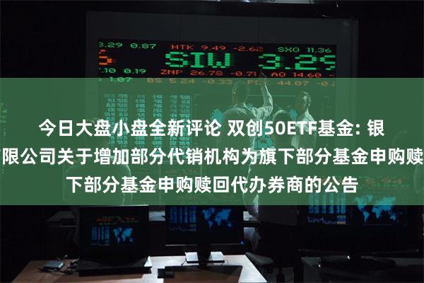 今日大盘小盘全新评论 双创50ETF基金: 银华基金管理股份有限公司关于增加部分代销机构为旗下部分基金申购赎回代办券商的公告