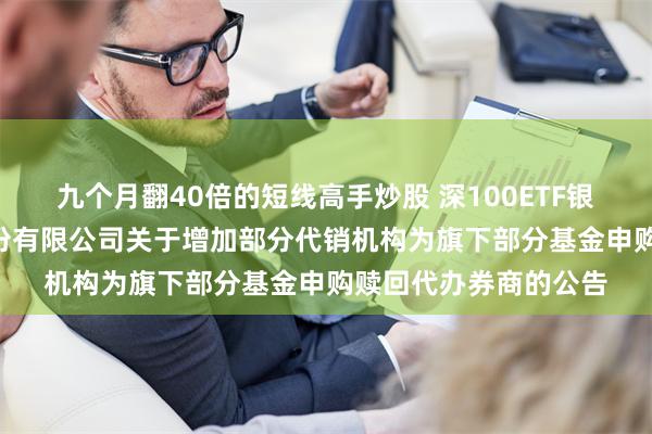 九个月翻40倍的短线高手炒股 深100ETF银华: 银华基金管理股份有限公司关于增加部分代销机构为旗下部分基金申购赎回代办券商的公告