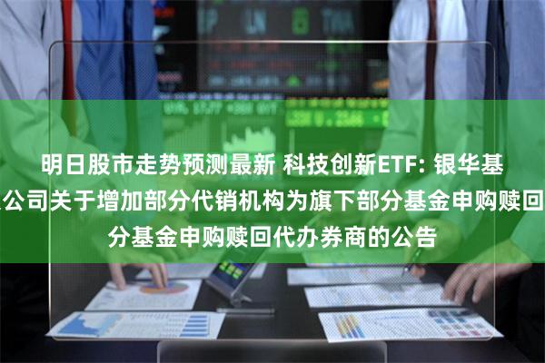 明日股市走势预测最新 科技创新ETF: 银华基金管理股份有限公司关于增加部分代销机构为旗下部分基金申购赎回代办券商的公告