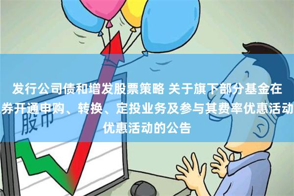 发行公司债和增发股票策略 关于旗下部分基金在华泰证券开通申购、转换、定投业务及参与其费率优惠活动的公告