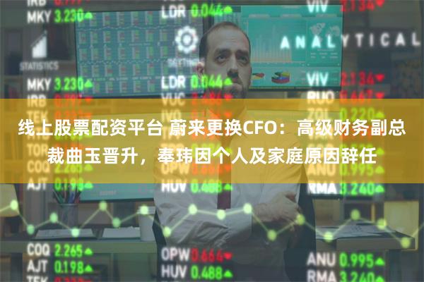 线上股票配资平台 蔚来更换CFO：高级财务副总裁曲玉晋升，奉玮因个人及家庭原因辞任