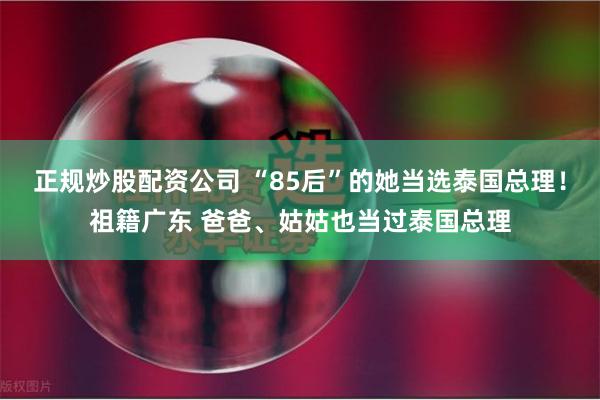 正规炒股配资公司 “85后”的她当选泰国总理！祖籍广东 爸爸、姑姑也当过泰国总理