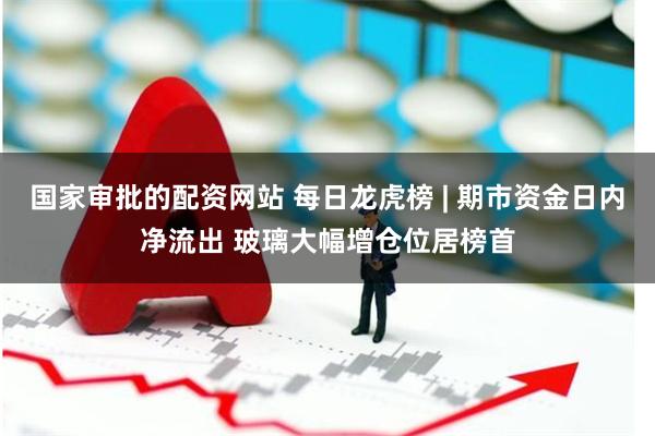 国家审批的配资网站 每日龙虎榜 | 期市资金日内净流出 玻璃大幅增仓位居榜首