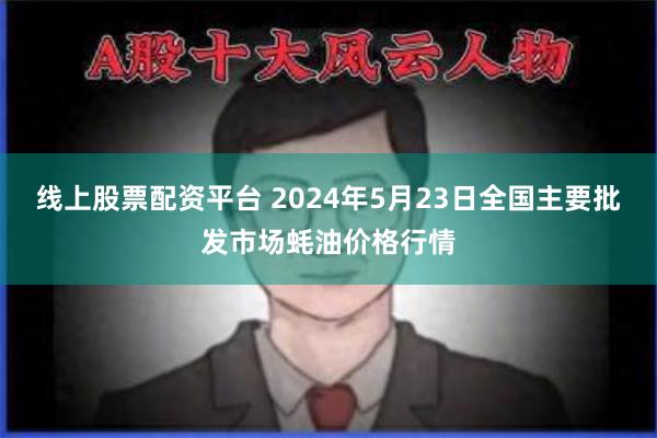 线上股票配资平台 2024年5月23日全国主要批发市场蚝油价格行情