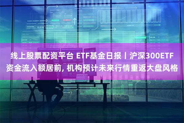 线上股票配资平台 ETF基金日报丨沪深300ETF资金流入额居前, 机构预计未来行情重返大盘风格