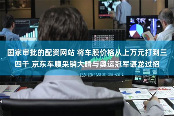 国家审批的配资网站 将车膜价格从上万元打到三四千 京东车膜采销大晴与奥运冠军谌龙过招