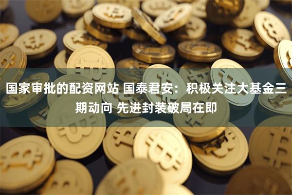 国家审批的配资网站 国泰君安：积极关注大基金三期动向 先进封装破局在即