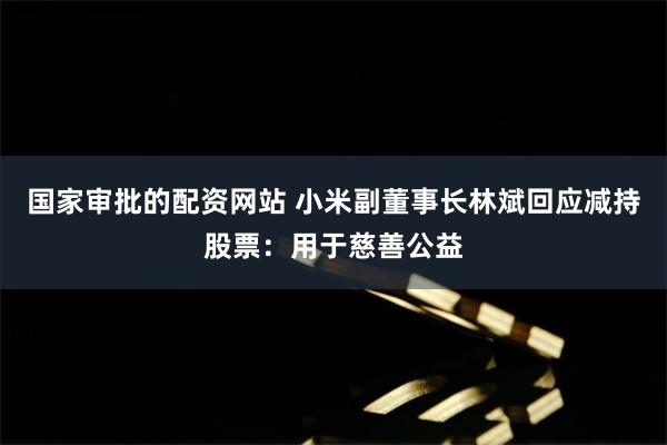 国家审批的配资网站 小米副董事长林斌回应减持股票：用于慈善公益