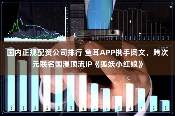 国内正规配资公司排行 鱼耳APP携手阅文，跨次元联名国漫顶流IP《狐妖小红娘》