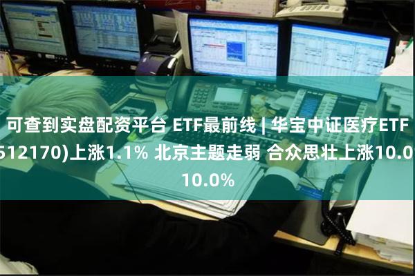 可查到实盘配资平台 ETF最前线 | 华宝中证医疗ETF(512170)上涨1.1% 北京主题走弱 合众思壮上涨10.0%