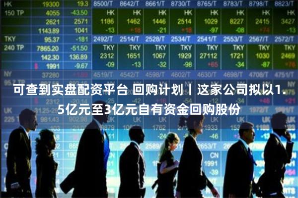 可查到实盘配资平台 回购计划丨这家公司拟以1.5亿元至3亿元