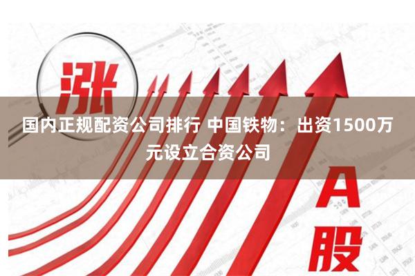 国内正规配资公司排行 中国铁物：出资1500万元设立合资公司