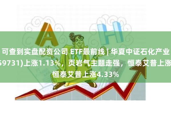 可查到实盘配资公司 ETF最前线 | 华夏中证石化产业ETF(159731)上涨1.13%，页岩气主题走强，恒泰艾普上涨4.33%