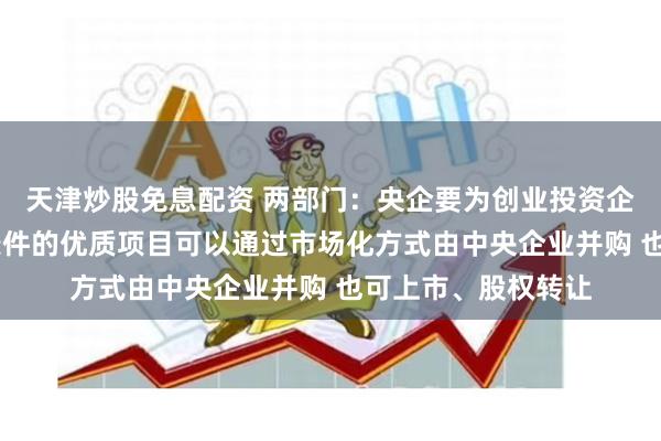 天津炒股免息配资 两部门：央企要为创业投资企业提供支持 符合条件的优质项目可以通过市场化方式由中央企业并购 也可上市、股权转让