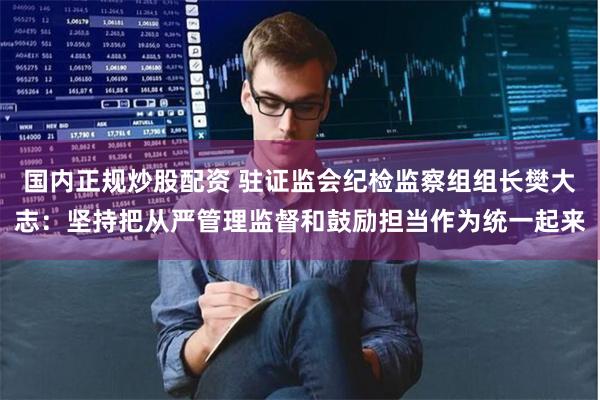 国内正规炒股配资 驻证监会纪检监察组组长樊大志：坚持把从严管理监督和鼓励担当作为统一起来