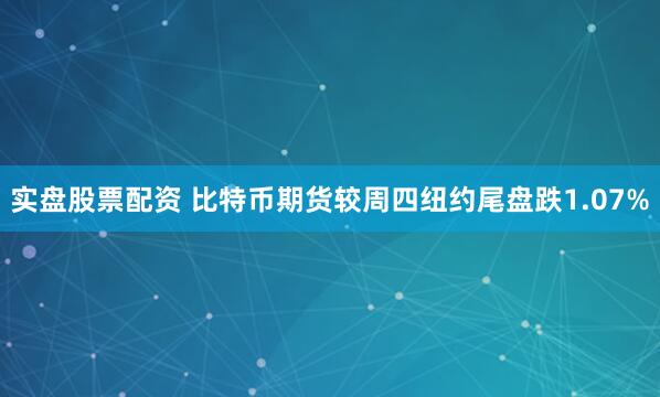 实盘股票配资 比特币期货较周四纽约尾盘跌1.07%