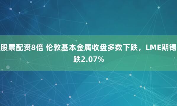 股票配资8倍 伦敦基本金属收盘多数下跌，LME期锡跌2.07%