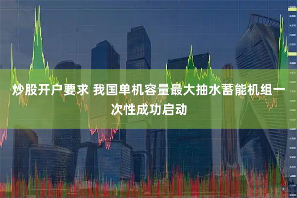 炒股开户要求 我国单机容量最大抽水蓄能机组一次性成功启动