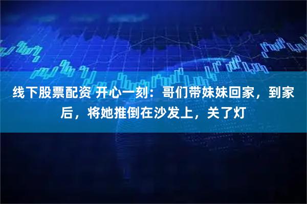 线下股票配资 开心一刻:哥们带妹妹回家,到家后,将她推倒在沙发上,关了灯