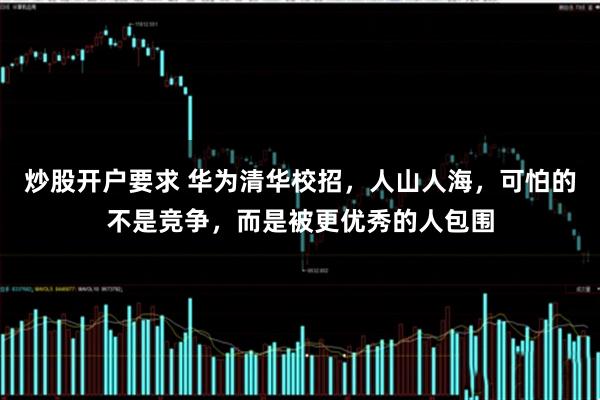 炒股开户要求 华为清华校招，人山人海，可怕的不是竞争，而是被更优秀的人包围