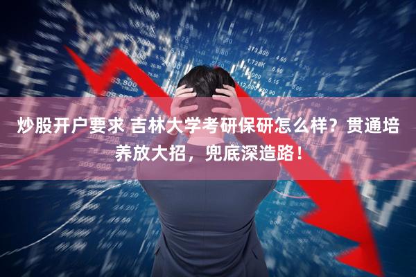 炒股开户要求 吉林大学考研保研怎么样？贯通培养放大招，兜底深造路！