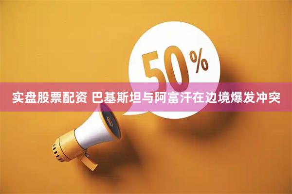实盘股票配资 巴基斯坦与阿富汗在边境爆发冲突