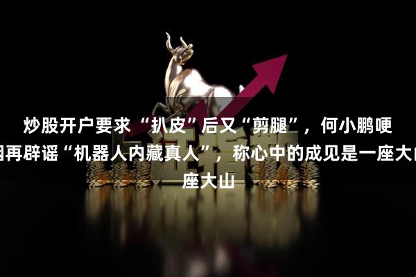 炒股开户要求 “扒皮”后又“剪腿”,何小鹏哽咽再辟谣“机器人内藏真人”,称心中的成见是一座大山