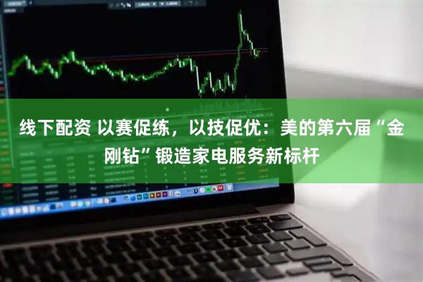 线下配资 以赛促练,以技促优:美的第六届“金刚钻”锻造家电服务新标杆