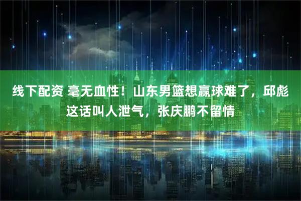 线下配资 毫无血性!山东男篮想赢球难了,邱彪这话叫人泄气,张庆鹏不留情