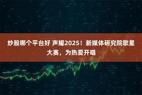 炒股哪个平台好 声耀2025!新媒体研究院歌星大赛,为热爱开唱