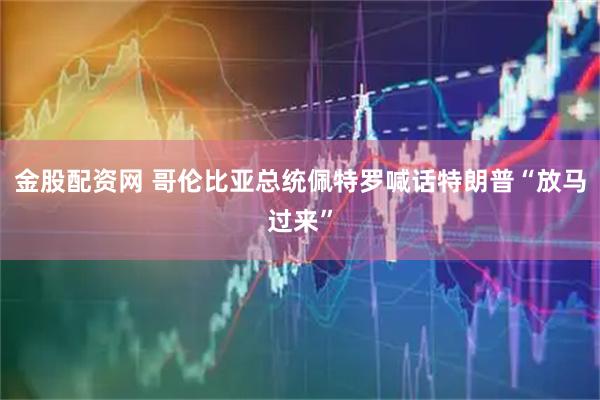 金股配资网 哥伦比亚总统佩特罗喊话特朗普“放马过来”