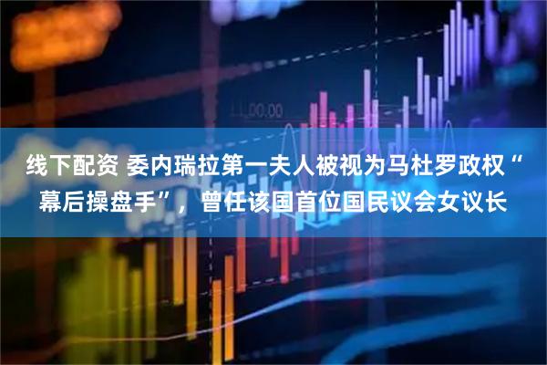 线下配资 委内瑞拉第一夫人被视为马杜罗政权“幕后操盘手”，曾任该国首位国民议会女议长