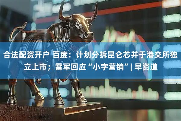 合法配资开户 百度：计划分拆昆仑芯并于港交所独立上市；雷军回应“小字营销”| 早资道