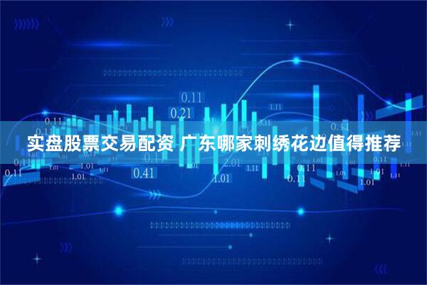 实盘股票交易配资 广东哪家刺绣花边值得推荐