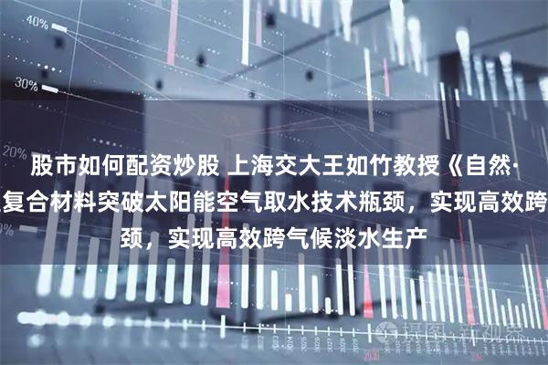 股市如何配资炒股 上海交大王如竹教授《自然·通讯》：新型复合材料突破太阳能空气取水技术瓶颈，实现高效跨气候淡水生产
