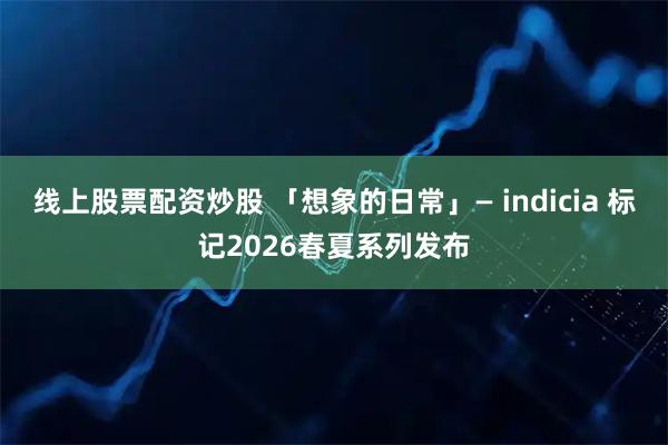 线上股票配资炒股 「想象的日常」— indicia 标记2026春夏系列发布