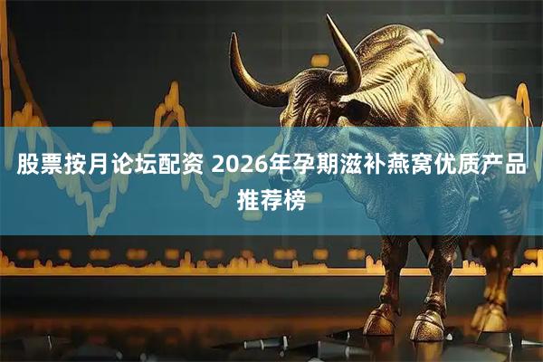 股票按月论坛配资 2026年孕期滋补燕窝优质产品推荐榜