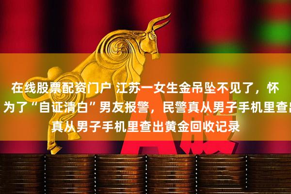 在线股票配资门户 江苏一女生金吊坠不见了，怀疑是男友偷的，为了“自证清白”男友报警，民警真从男子手机里查出黄金回收记录