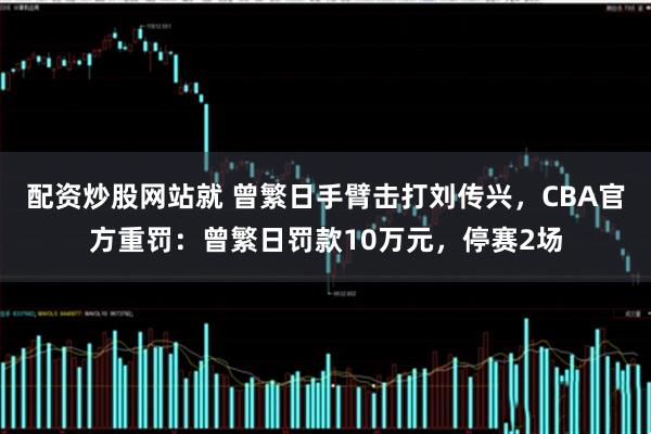 配资炒股网站就 曾繁日手臂击打刘传兴，CBA官方重罚：曾繁日罚款10万元，停赛2场