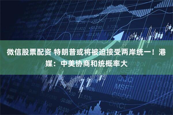 微信股票配资 特朗普或将被迫接受两岸统一！港媒：中美协商和统概率大