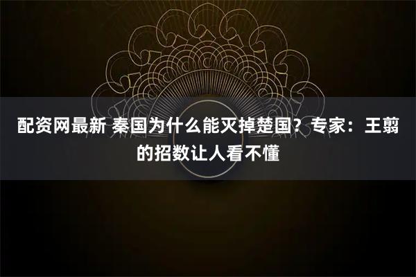 配资网最新 秦国为什么能灭掉楚国？专家：王翦的招数让人看不懂