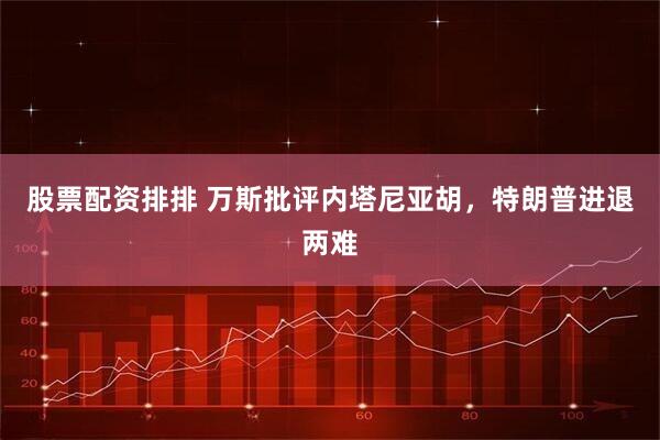 股票配资排排 万斯批评内塔尼亚胡，特朗普进退两难