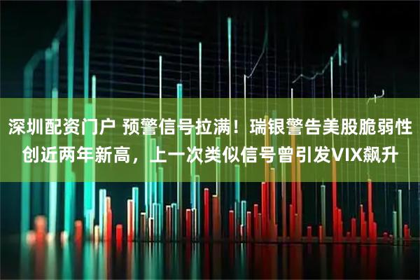 深圳配资门户 预警信号拉满！瑞银警告美股脆弱性创近两年新高，上一次类似信号曾引发VIX飙升